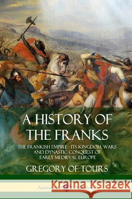 A History of the Franks: The Frankish Empire - Its Kingdom, Wars and Dynastic Conquest of Early Medieval Europe Gregory Of Tours Ernest Brehaut 9781387905751