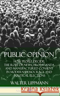 Public Opinion: How People Decide; The Role of News, Propaganda and Manufactured Consent in Modern Democracy and Political Elections ( Walter Lippmann 9781387939916