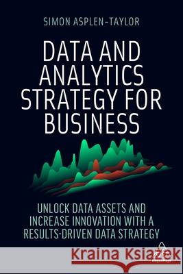 Data and Analytics Strategy for Business: Unlock Data Assets and Increase Innovation with a Results-Driven Data Strategy Simon Asplen-Taylor 9781398606074
