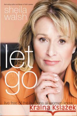 Let Go: Live Free of the Burdens All Women Know Sheila Walsh 9781400203024 Thomas Nelson Publishers