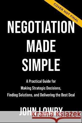 Negotiation Made Simple: A Practical Guide for Making Strategic Decisions, Finding Solutions, and Delivering the Best Deal John Lowry 9781400336326