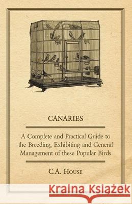 Canaries - A Complete and Practical Guide to the Breeding, Exhibiting and General Management of These Popular Birds C. a. House 9781406796001 Read Country Books