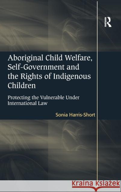 Aboriginal Child Welfare, Self-Government and the Rights of Indigenous Children: Protecting the Vulnerable Under International Law Harris-Short, Sonia 9781409419549