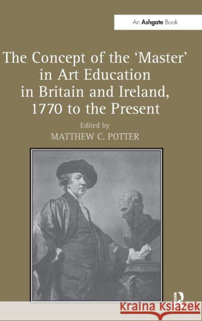 The Concept of the 'Master' in Art Education in Britain and Ireland, 1770 to the Present Matthew C. Potter   9781409435556 Ashgate Publishing Limited