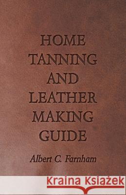Home Tanning and Leather Making Guide - A Book of Information for Those Who Wish to Tan and Make Leather from Cattle, Horse, Calf, Sheep, Goat, Deer a Farnham, Albert C. 9781409726975 Wylie Press