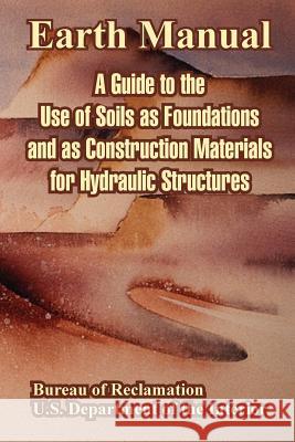 Earth Manual: A Guide to the Use of Soils as Foundations and as Construction Materials for Hydraulic Structures Bureau of Reclamation 9781410221872