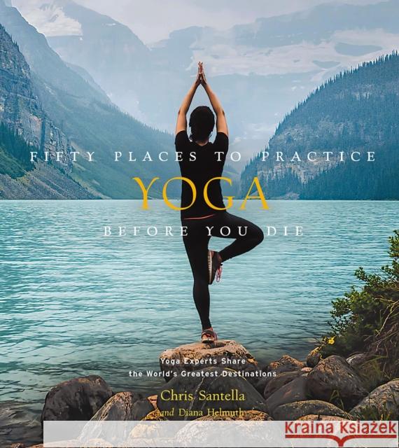 Fifty Places to Practice Yoga Before You Die: Yoga Experts Share the World's Greatest Destinations Chris Santella Diana Helmuth 9781419750373