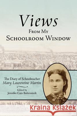 Views From My Schoolroom Window: The Diary of Schoolteacher Mary Laurentine Martin Bohrnstedt, Jennifer Cain 9781425902025 Authorhouse