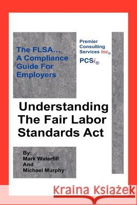 Understanding The Fair Labor Standards Act: The FLSA... A Compliance Guide for Employers Murphy, Michael 9781425938390