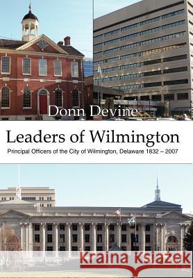 Leaders of Wilmington: Principal Officers of the City of Wilmington, Delaware 1832 - 2007 Devine, Donn 9781425991432