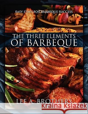 The Three Elements of Barbeque: Easy Steps for Barbeque Success Lee A. Brothers 9781432740580 Outskirts Press