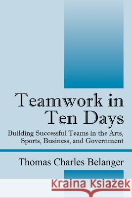 Teamwork in Ten Days: Building Successful Teams in the Arts, Sports, Business, and Government Belanger, Thomas Charles 9781432783815