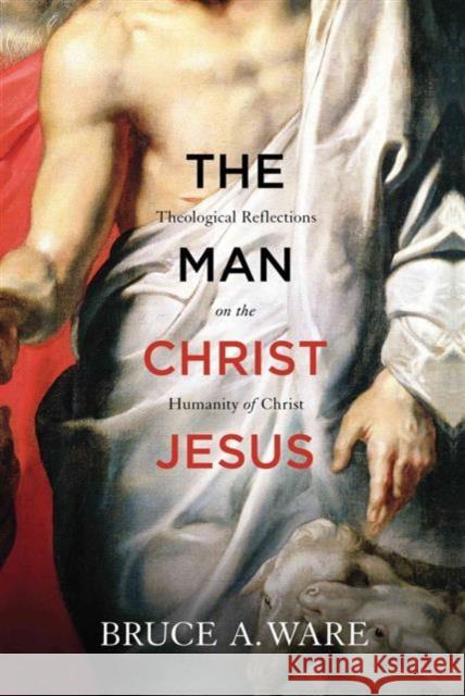 The Man Christ Jesus: Theological Reflections on the Humanity of Christ Ware, Bruce A. 9781433513053