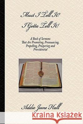 Must I Tell it? I Gotta Tell It!: A Book of Sermons that Are Promoting, Pronouncing, Propelling, Prospering and Providential Hall, Addie June 9781434345851 Authorhouse
