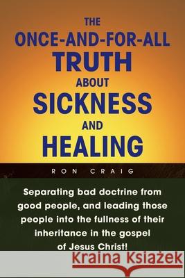 The Once-And-For-All Truth About Sickness and Healing: Separating Bad Doctrine from Good People, and Leading Those People into the Fullness of Their I Craig, Ron 9781436360760