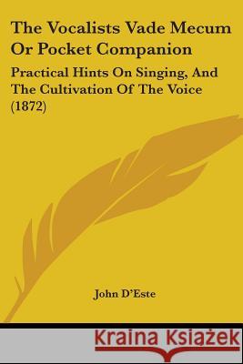 The Vocalists Vade Mecum Or Pocket Companion: Practical Hints On Singing, And The Cultivation Of The Voice (1872) John D'este 9781437345117 