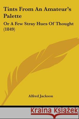 Tints From An Amateur's Palette: Or A Few Stray Hues Of Thought (1849) Alfred Jackson 9781437353266 