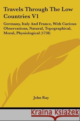 Travels Through The Low Countries V1: Germany, Italy And France, With Curious Observations, Natural, Topographical, Moral, Physiological (1738) John Ray 9781437356380 