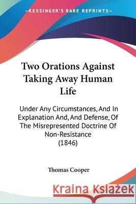 Two Orations Against Taking Away Human Life: Under Any Circumstances, And In Explanation And, And Defense, Of The Misrepresented Doctrine Of Non-Resis Thomas Cooper 9781437358858