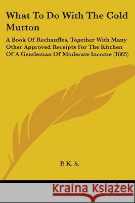 What To Do With The Cold Mutton: A Book Of Rechauffes, Together With Many Other Approved Receipts For The Kitchen Of A Gentleman Of Moderate Income (1 P. K. S 9781437364132 