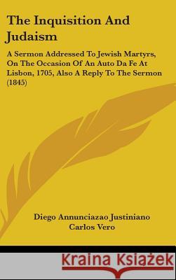 The Inquisition And Judaism: A Sermon Addressed To Jewish Martyrs, On The Occasion Of An Auto Da Fe At Lisbon, 1705, Also A Reply To The Sermon (18 Justiniano, Diego Annunciazao 9781437381511 