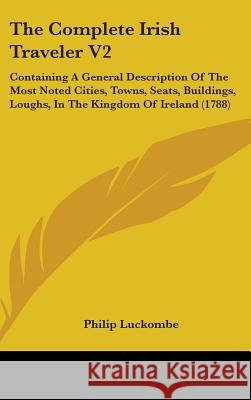 The Complete Irish Traveler V2: Containing A General Description Of The Most Noted Cities, Towns, Seats, Buildings, Loughs, In The Kingdom Of Ireland Philip Luckombe 9781437394214 