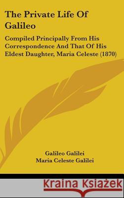 The Private Life Of Galileo: Compiled Principally From His Correspondence And That Of His Eldest Daughter, Maria Celeste (1870) Galileo Galilei 9781437396164 