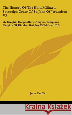 The History Of The Holy, Military, Sovereign Order Of St. John Of Jerusalem V3: Or Knights Hospitallers, Knights Templars, Knights Of Rhodes, Knights John Taaffe 9781437401769 