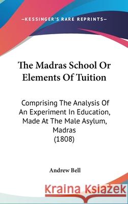 The Madras School Or Elements Of Tuition: Comprising The Analysis Of An Experiment In Education, Made At The Male Asylum, Madras (1808) Andrew Bell 9781437408317 