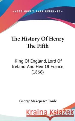 The History Of Henry The Fifth: King Of England, Lord Of Ireland, And Heir Of France (1866) George Makepe Towle 9781437418347