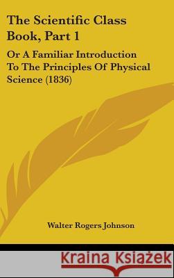 The Scientific Class Book, Part 1: Or A Familiar Introduction To The Principles Of Physical Science (1836) Walter Roge Johnson 9781437418705