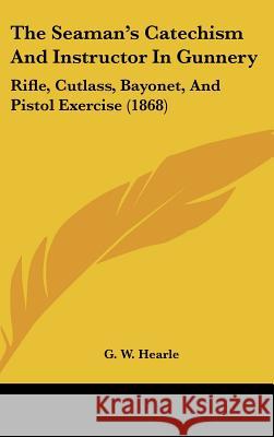 The Seaman's Catechism And Instructor In Gunnery: Rifle, Cutlass, Bayonet, And Pistol Exercise (1868) G. W. Hearle 9781437428773 