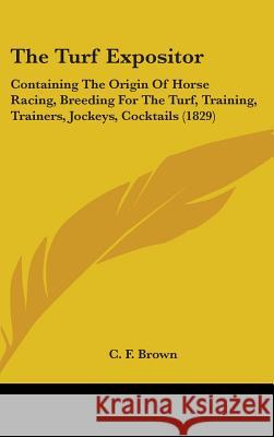 The Turf Expositor: Containing The Origin Of Horse Racing, Breeding For The Turf, Training, Trainers, Jockeys, Cocktails (1829) Brown, C. F. 9781437429169 