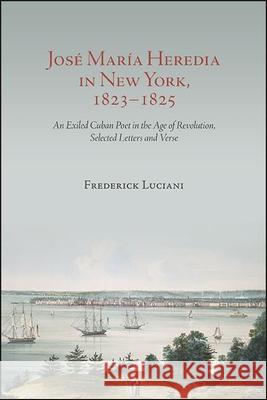 José María Heredia in New York, 1823-1825: An Exiled Cuban Poet in the Age of Revolution, Selected Letters and Verse Luciani, Frederick 9781438479835