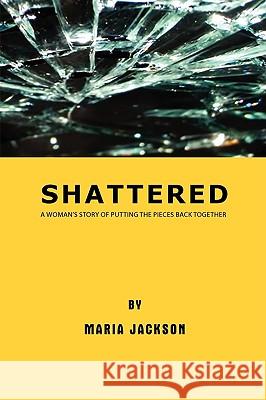 Shattered: A Woman's Story of Putting the Pieces Back Together Jackson, Maria 9781438947778 Authorhouse