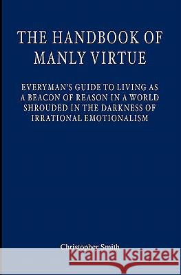The Handbook of Manly Virtue: Everyman's Guide to Living as a Beacon of Reason in a World Shrouded in the Darkness of Irrational Emotionalism Christopher S. Smith 9781439227268