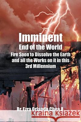Imminent End of the World: Fire Soon to Dissolve the Earth and all the Works on it! A, Br Ezra Orlando Chea 9781440165658 iUniverse.com