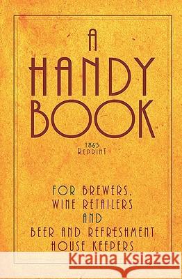 A Handy Book For Brewers, Wine Retailers And Beer And Refreshment House Keepers - 1865 Reprint: Incl. The Public House Closing Act 1864 With Instructi Brown, Ross 9781440477225 Createspace