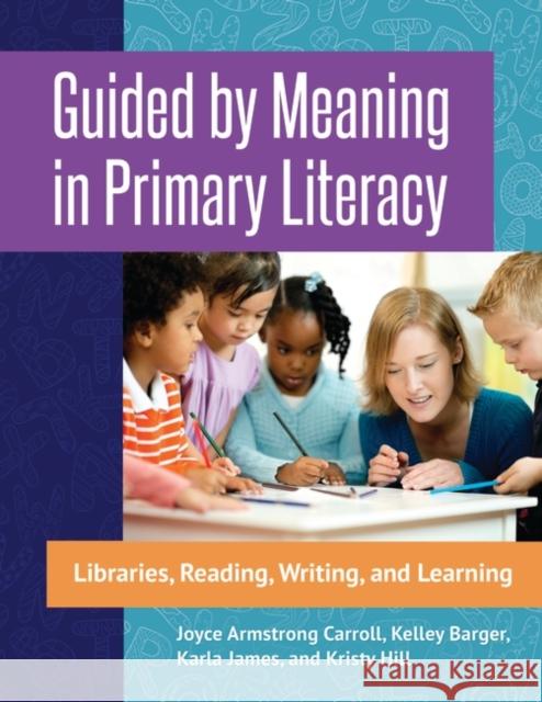 Guided by Meaning in Primary Literacy: Libraries, Reading, Writing, and Learning Joyce Armstrong, Ed.D . Carroll Kelley Barger Karla James 9781440843983