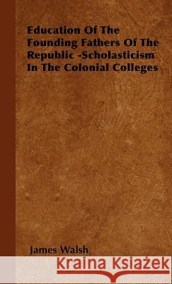 Education of the Founding Fathers of the Republic -Scholasticism in the Colonial Colleges Walsh, James 9781443730433