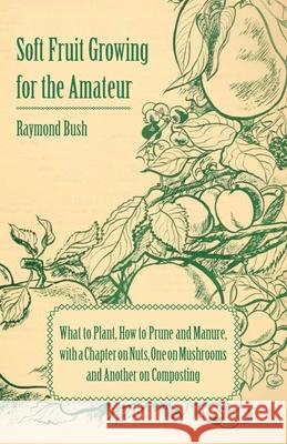 Soft Fruit Growing for the Amateur - What to Plant, How to Prune and Manure, with a Chapter on Nuts, One on Mushrooms and Another on Composting Raymond Bush 9781443734370 Pomona Press