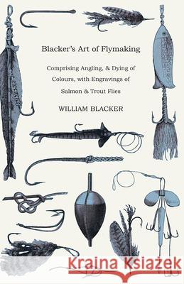 Blacker's Art of Flymaking - Comprising Angling, & Dying of Colours, with Engravings of Salmon & Trout Flies William Blacker 9781443787949
