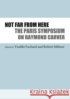 Not Far from Here: The Paris Symposium on Raymond Carver Fachard, Vasiliki 9781443842525 Cambridge Scholars Publishing