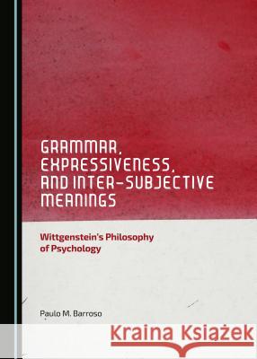 Grammar, Expressiveness, and Inter-Subjective Meanings: Wittgenstein's Philosophy of Psychology Paulo M. Barroso 9781443878319