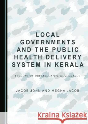 Local Governments and the Public Health Delivery System in Kerala: Lessons of Collaborative Governance Megha Jacob, Jacob John 9781443899284