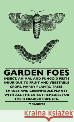 Garden Foes - Insect, Animal And Fungoid Pests Injurious To Fruit And Vegetable Crops, Hardy Plants, Trees, Shrubs And Greenhouse Plants With All The Latest Remedies For Their Eradication, Etc. T. Sanders 9781445507354 Read Books