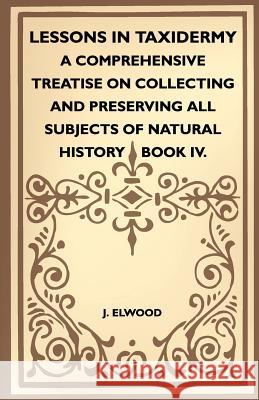 Lessons in Taxidermy - A Comprehensive Treatise on Collecting and Preserving All Subjects of Natural History - Book IV. J. Elwood 9781445518343 Norman Press