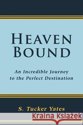 Heaven Bound: An Incredible Journey to the Perfect Destination. Yates, S. Tucker 9781449769901 WestBow Press