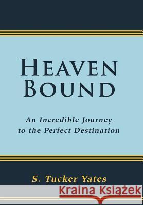 Heaven Bound: An Incredible Journey to the Perfect Destination. Yates, S. Tucker 9781449769918 WestBow Press