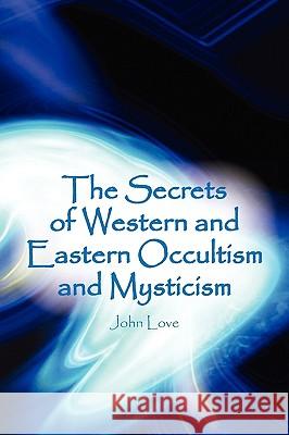 The Secrets of Western and Eastern Occultism and Mysticism John Love 9781450039635